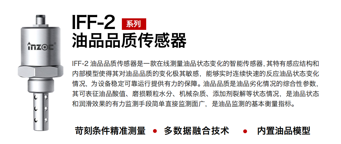 IFF-2油品品質傳感器是一款在線測量油品狀態變化的智能傳感器，其特有感應結構和內部模型使得其對油品品質的變化極其敏感，能夠實時連續快速的反應油品狀態變化情況，為設備穩定可靠運行提供有力的保障。油品品質是油品劣化情況的綜合性參數，其可表征油品酸值、磨損顆粒水分、機械雜質、添加劑裂解等狀態情況，是油品狀態和潤滑效果的有力監測手段簡單直接監測面廣，是油品監測的基本衡量指標。
行業：鋼鐵冶金/石油化工/能源電力/水泥建材/大型機械/煤炭采礦/地下挖掘等
油品：潤滑油/齒輪油/液壓油/透平油/渦輪機油等