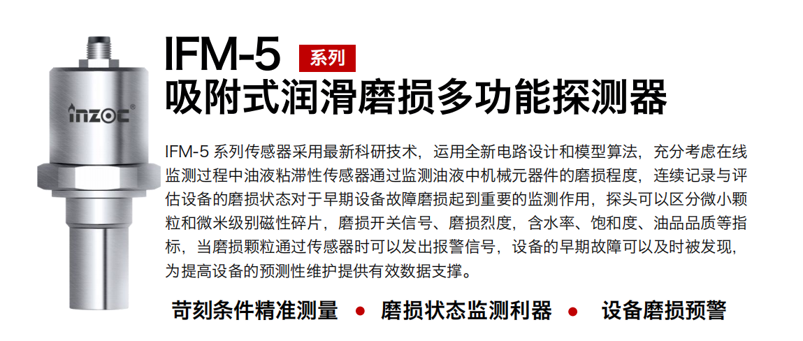 IFM-5吸附式潤滑磨損多功能探測器采用最新科研技術(shù)，運用全新電路設(shè)計和模型算法，充分考慮在線監(jiān)測過程中油液粘滯性傳感器通過監(jiān)測油液中機械元器件的磨損程度，連續(xù)記錄與評估設(shè)備的磨損狀態(tài)對于早期設(shè)備故障磨損起到重要的監(jiān)測作用，探頭可以區(qū)分微小顆粒和微米級別磁性碎片，磨損開關(guān)信號、磨損烈度，含水率、飽和度、油品品質(zhì)等指標(biāo)，當(dāng)磨損顆粒通過傳感器時可以發(fā)出報警信號，設(shè)備的早期故障可以及時被發(fā)現(xiàn)，為提高設(shè)備的預(yù)測性維護(hù)提供有效數(shù)據(jù)支撐。
行業(yè)：鋼鐵、石化、盾構(gòu)、電力、風(fēng)電、大型設(shè)備、OEM 集成等
油品：液壓油、透平油、柴機油、絕緣油、變壓器油等