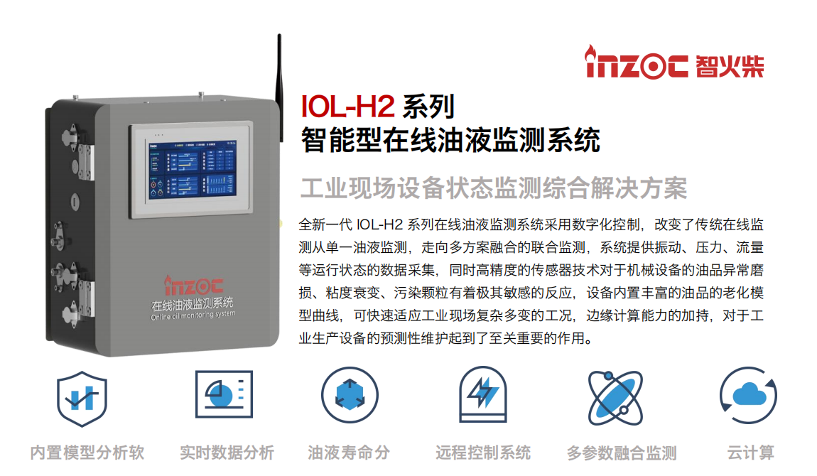 IOL-H2系列智能型在線油液監(jiān)測系統(tǒng)-工業(yè)現(xiàn)場設備狀態(tài)監(jiān)測綜合解決方案
全新一代 IOL-H2 系列在線油液監(jiān)測系統(tǒng)采用數字化控制，改變了傳統(tǒng)在線監(jiān)測從單一油液監(jiān)測，走向多方案融合的聯(lián)合監(jiān)測，系統(tǒng)提供振動、壓力、流量等運行狀態(tài)的數據采集，同時高精度的傳感器技術對于機械設備的油品異常磨損、粘度衰變、污染顆粒有著極其敏感的反應，設備內置豐富的油品的老化模型曲線，可快速適應工業(yè)現(xiàn)場復雜多變的工況，邊緣計算能力的加持，對于工業(yè)生產設備的預測性維護起到了至關重要的作用。
應用領域：鋼鐵冶金、石油化工、能源電力、水泥建材、大型機械、煤炭、盾構等。
