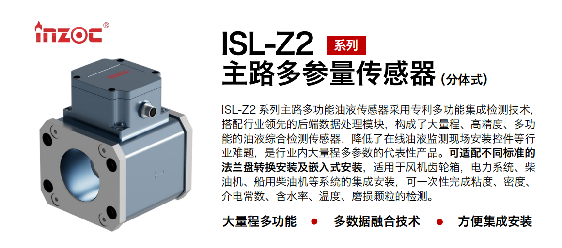 ISL-Z2 系列主路多功能油液傳感器采用專利多功能集成檢測技術(shù)，搭配行業(yè)領(lǐng)先的后端數(shù)據(jù)處理模塊，構(gòu)成了大量程、高精度、多功能的油液綜合檢測傳感器，降低了在線油液監(jiān)測現(xiàn)場安裝控件等行業(yè)難題，是行業(yè)內(nèi)大量程多參數(shù)的代表性產(chǎn)品。可適配不同標(biāo)準(zhǔn)的法蘭盤轉(zhuǎn)換安裝及嵌入式安裝，適用于風(fēng)機(jī)齒輪箱，電力系統(tǒng)、柴油機(jī)、船用柴油機(jī)等系統(tǒng)的集成安裝，可一次性完成粘度、密度、介電常數(shù)、含水率、溫度、磨損顆粒的檢測。
                    應(yīng)用行業(yè)：鋼鐵、石化、盾構(gòu)、電力、風(fēng)電、大型設(shè)備、OEM 等
                    適用油品：齒輪油、液壓油、透平油、柴機(jī)油等