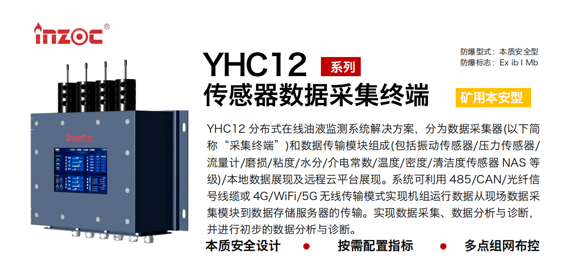 YHC12系列礦用本安型傳感器數(shù)據(jù)采集終端
YHC12 分布式在線油液監(jiān)測(cè)系統(tǒng)解決方案，分為數(shù)據(jù)采集器(以下簡(jiǎn)稱“采集終端”)和數(shù)據(jù)傳輸模塊組成(包括振動(dòng)傳感器/壓力傳感器/流量計(jì)/磨損/粘度/水分/介電常數(shù)/溫度/密度/清潔度傳感器 NAS 等級(jí))/本地?cái)?shù)據(jù)展現(xiàn)及遠(yuǎn)程云平臺(tái)展現(xiàn)。系統(tǒng)可利用 485/CAN/光纖信號(hào)線纜或 4G/WiFi/5G 無(wú)線傳輸模式實(shí)現(xiàn)機(jī)組運(yùn)行數(shù)據(jù)從現(xiàn)場(chǎng)數(shù)據(jù)采集模塊到數(shù)據(jù)存儲(chǔ)服務(wù)器的傳輸。實(shí)現(xiàn)數(shù)據(jù)采集、數(shù)據(jù)分析與診斷，并進(jìn)行初步的數(shù)據(jù)分析與診斷。
行業(yè)：采煤機(jī)/掘進(jìn)機(jī)/皮帶機(jī)/乳化液系統(tǒng)/破碎機(jī)/刮板機(jī)/減速機(jī)等
油品：液壓油/齒輪油/空壓機(jī)油/燃?xì)鈾C(jī)油/水乙二醇抗燃液壓油等